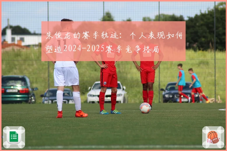 朱俊龙的赛季轨迹:个人表现如何塑造2024-2025赛季竞争格局