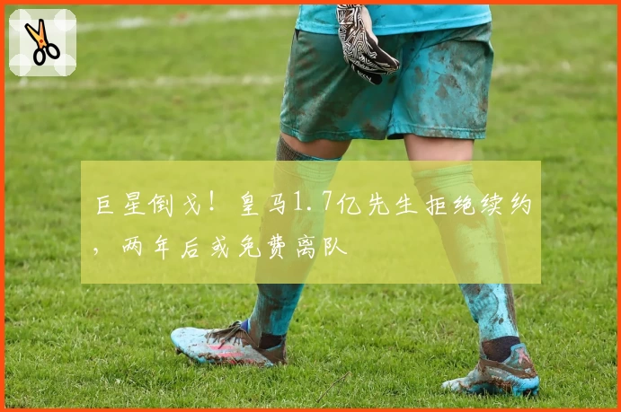 巨星倒戈！皇马1.7亿先生拒绝续约，两年后或免费离队