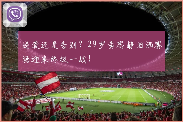 逆袭还是告别？29岁黄思静泪洒赛场迎来终极一战！