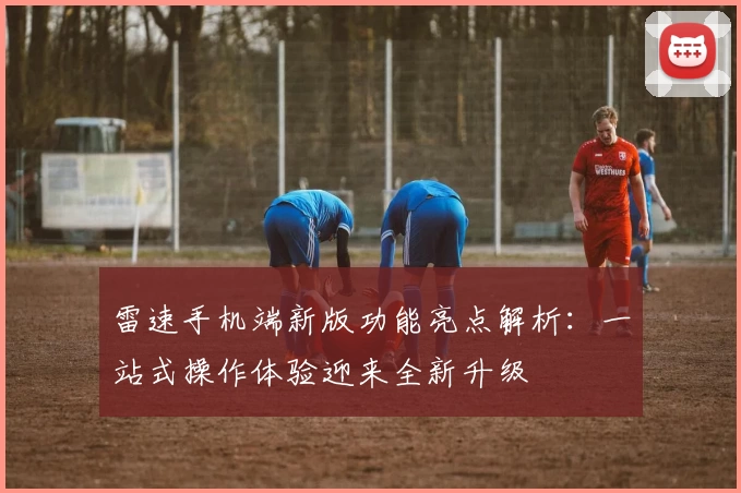 雷速手机端新版功能亮点解析：一站式操作体验迎来全新升级