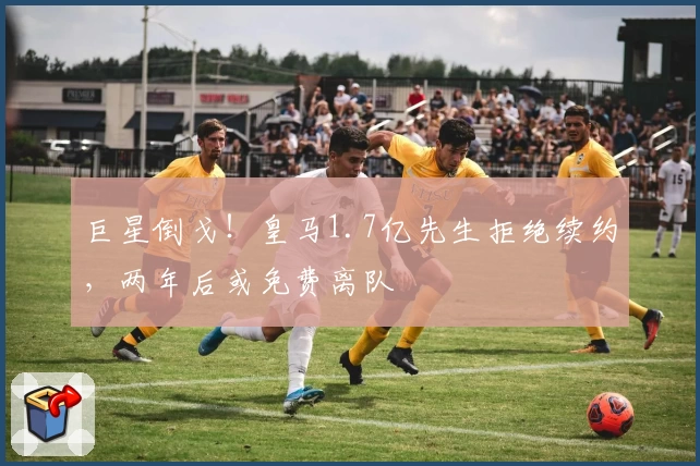 巨星倒戈！皇马1.7亿先生拒绝续约，两年后或免费离队