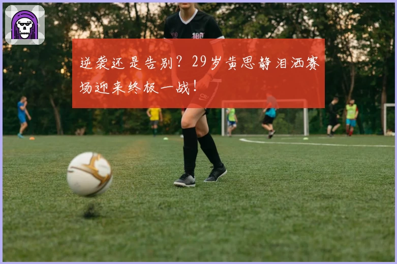 逆袭还是告别？29岁黄思静泪洒赛场迎来终极一战！