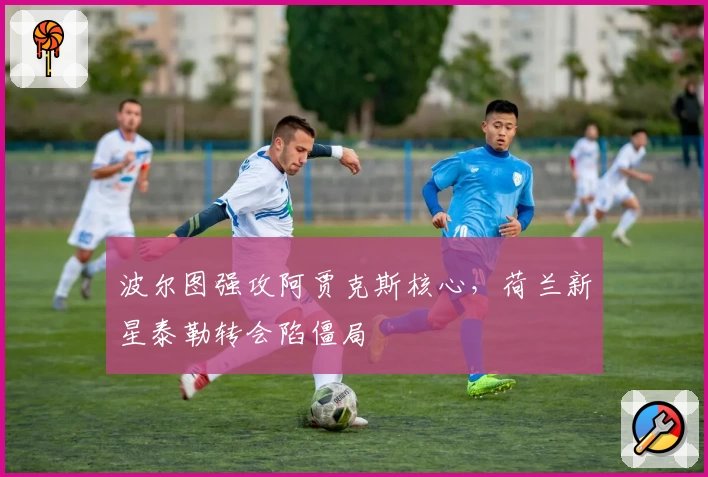 波尔图强攻阿贾克斯核心，荷兰新星泰勒转会陷僵局