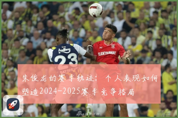 朱俊龙的赛季轨迹：个人表现如何塑造2024-2025赛季竞争格局